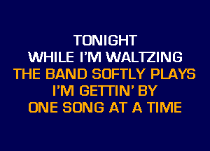 TONIGHT
WHILE I'M WAL'IZING
THE BAND SOFTLY PLAYS
I'M GE'ITIN' BY
ONE SONG AT A TIME