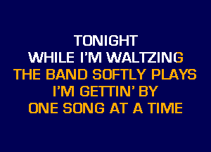 TONIGHT
WHILE I'M WAL'IZING
THE BAND SOFTLY PLAYS
I'M GE'ITIN' BY
ONE SONG AT A TIME
