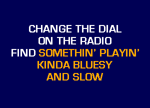 CHANGE THE DIAL
ON THE RADIO
FIND SOMETHIN' PLAYIN'
KINDA BLUESY
AND SLOW