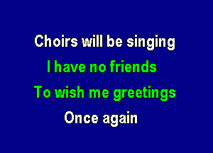 Choirs will be singing
I have no friends

To wish me greetings

Once again