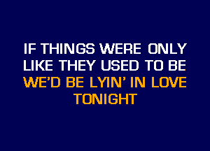 IF THINGS WERE ONLY

LIKE THEY USED TO BE

WE'D BE LYIN' IN LOVE
TONIGHT