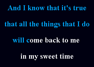 And I know that it's true
that all the things that I do
Will come back to me

in my sweet time