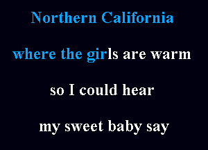 Northern California
Where the girls are warm
so I could hear

my sweet baby say