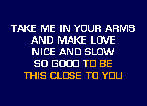 TAKE ME IN YOUR ARMS
AND MAKE LOVE
NICE AND SLOW
SO GOOD TO BE

THIS CLOSE TO YOU