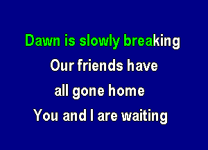 Dawn is slowly breaking
Our friends have
all gone home

You and I are waiting