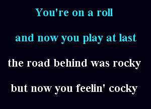 You're on a roll
and now you play at last
the road behind was rocky

but now you feelin' cocky