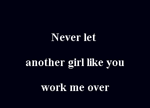 Never let

another girl like you

work me over
