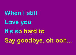 When I still
Love you

It's so hard to
Say goodbye, oh ooh...