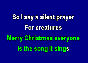 So I say a silent prayer
For creatures

Merry Christmas everyone

Is the song it sings