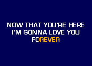 NOW THAT YOU'RE HERE
I'M GONNA LOVE YOU
FOREVER