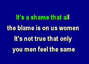 It's a shame that all
the blame is on us women

It's not true that only

you men feel the same