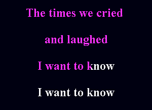 The times we cried

and laughed

I want to know

I want to know