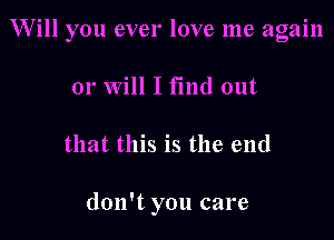 Will you ever love me again

or Will I find out
that this is the end

don't you care