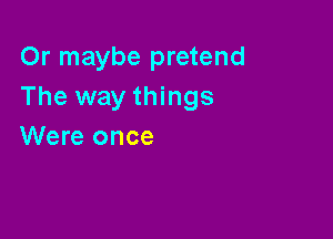 Or maybe pretend
The way things

Were once