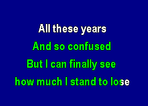 All these years
And so confused

But I can finally see

how much I stand to lose