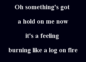 011 something's got
a hold on me now
it's a feeling

burning like a log on fire