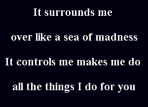 It surrounds me
over like a sea of madness
It controls me makes me do

all the things I do for you