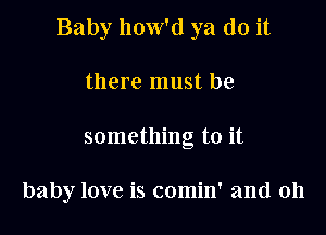 Baby how'd ya do it

there must be
something to it

baby love is comin' and 0h