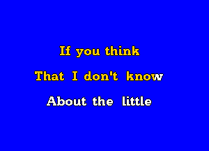 If you think

That I don't know

About the little