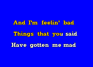 And I'm feelin' bad.

Things that you said

Have gotten me mad