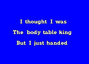 I thought I was

The body table king

But I just handed