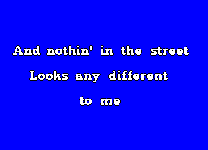 And. nothin' in the street

Looks any different

tome