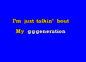 I'm just talkin' bout

My gggeneration