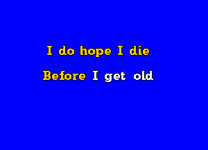 I do hope I die

Before I get old