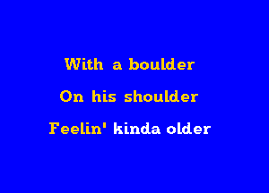 With a boulder

On his shoulder

Feelin' kinda older