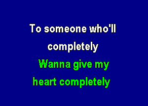 To someone who'll
completely
Wanna give my

heart completely