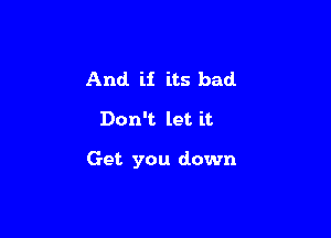 And if its bad

Don't let it

Get you down