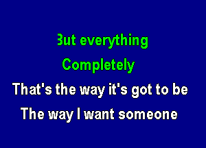 But everything
Completely

That's the way it's got to be

The way I want someone