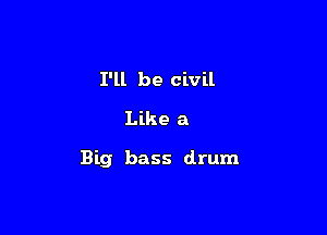 I'll be civil
Like a

Big bass drum