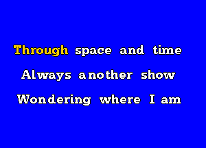 Through space and. time
Always another show

Wondering where I am