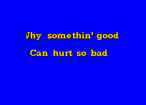 Why some thin' good

Can hurt so bad