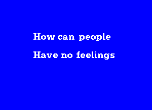 How can people

Have no feelings