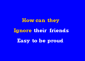 How can they

Ignore their friends

Easy to be proud