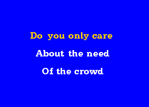 Do you only care

About the need
Of the crowd