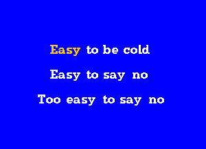 Easy to be cold

Easy to say no

Too easy to say no