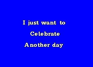 I just want to

Celebrate

Another day