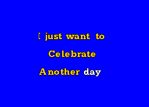 I just want to

Celebrate

Another day