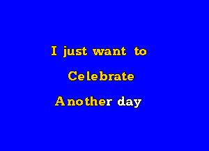 I just want to

Celebrate

Another day