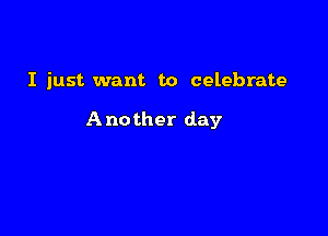 I just want to celebrate

Another day