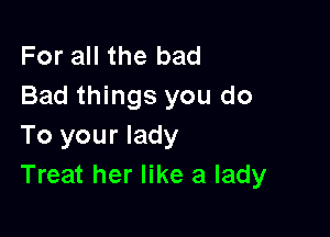 For all the bad
Bad things you do

To your lady
Treat her like a lady