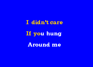 I didn't care

Ii you hung

Around me