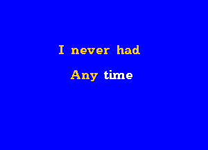 I never had

Any time