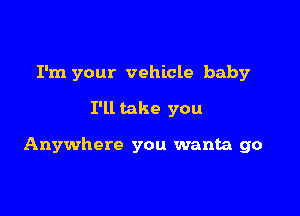 I'm your vehicle baby

I'll take you

Anywhere you wanta go