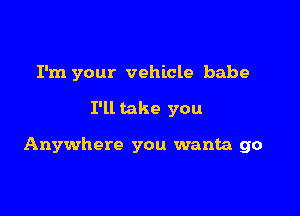 I'm your vehicle babe

I'll take you

Anywhere you wanta go