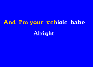 And I'm your vehicle babe

Alright