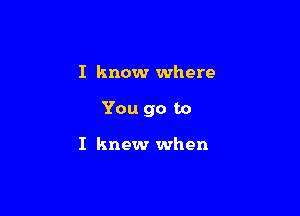 I know where

You go to

I knew when